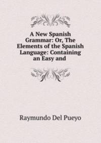 A New Spanish Grammar: Or, The Elements of the Spanish Language: Containing an Easy and .