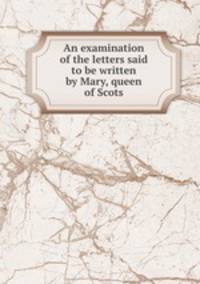 An examination of the letters said to be written by Mary, queen of Scots