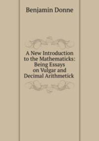 A New Introduction to the Mathematicks: Being Essays on Vulgar and Decimal Arithmetick .