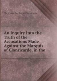 An Inquiry Into the Truth of the Accusations Made Against the Marquis of Clanricarde, in the .