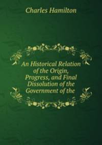 An Historical Relation of the Origin, Progress, and Final Dissolution of the Government of the .