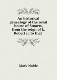 An historical genealogy of the royal house of Stuarts, from the reign of k. Robert ii. to that .