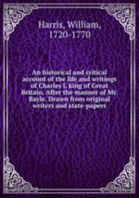 An historical and critical account of the life and writings of Charles I, king of Great Britain. After the manner of Mr. Bayle. Drawn from original writers and state-papers
