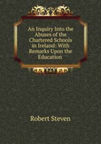 An Inquiry Into the Abuses of the Chartered Schools in Ireland: With Remarks Upon the Education .