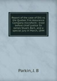 Report of the case of Dill vs. the Quebec Fire Assurance Company microform : tried before chief justice Sir James Stuart, Bart., and a special jury in March, 1844