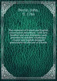 The elements of French and English conversation microform : with new, familiar and easy dialogues, each preceded by suitable vocabulary, French and English designed particularly for the use of schools