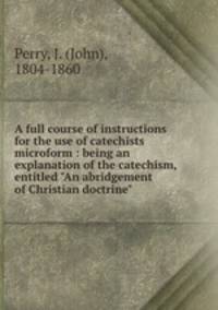A full course of instructions for the use of catechists microform : being an explanation of the catechism, entitled "An abridgement of Christian doctrine"