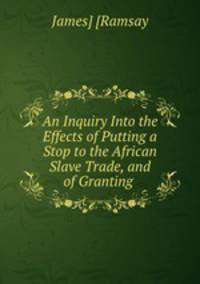 An Inquiry Into the Effects of Putting a Stop to the African Slave Trade, and of Granting .