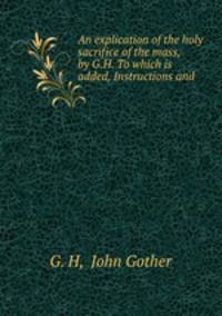 An explication of the holy sacrifice of the mass, by G.H. To which is added, Instructions and .