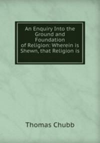 An Enquiry Into the Ground and Foundation of Religion: Wherein is Shewn, that Religion is .