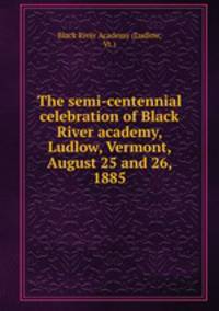 The semi-centennial celebration of Black River academy, Ludlow, Vermont, August 25 and 26, 1885