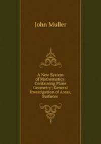 A New System of Mathematics: Containing Plane Geometry; General Investigation of Areas, Surfaces .