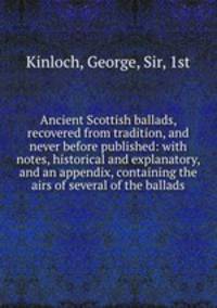 Ancient Scottish ballads, recovered from tradition, and never before published: with notes, historical and explanatory, and an appendix, containing the airs of several of the ballads