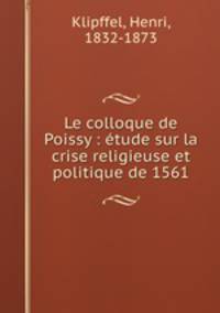 Le colloque de Poissy : etude sur la crise religieuse et politique de 1561