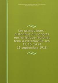 Les grands jours : historique du Congres eucharistique regional tenu a Victoriaville, les 12, 13, 14 et 15 septembre 1918