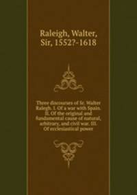 Three discourses of Sr. Walter Ralegh. I. Of a war with Spain. II. Of the original and fundamental cause of natural, arbitrary, and civil war. III. Of ecclesiastical power