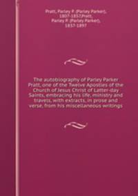 The autobiography of Parley Parker Pratt, one of the Twelve Apostles of the Church of Jesus Christ of Latter-day Saints, embracing his life, ministry and travels, with extracts, in prose and verse, from his miscellaneous writings