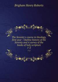 The Seventy`s course in theology, first year : Outline history of the Seventy and A survey of the books of holy scripture. 1-2
