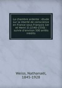 La chambre ardente : etude sur la liberte de conscience en France sous Francois 1er et Henri II (1540-1550) : suivie d