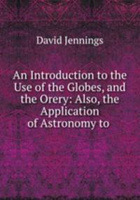 An Introduction to the Use of the Globes, and the Orery: Also, the Application of Astronomy to .