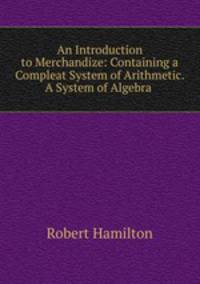 An Introduction to Merchandize: Containing a Compleat System of Arithmetic. A System of Algebra .