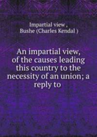 An impartial view, of the causes leading this country to the necessity of an union; a reply to .