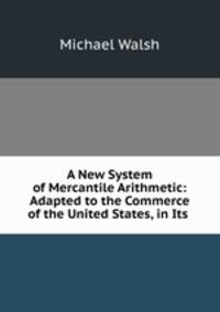 A New System of Mercantile Arithmetic: Adapted to the Commerce of the United States, in Its .