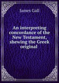 An interpreting concordance of the New Testament, shewing the Greek original .
