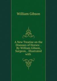 A New Treatise on the Diseases of Horses: . By William Gibson, Surgeon, . Illustrated with .