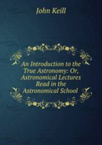 An Introduction to the True Astronomy: Or, Astronomical Lectures Read in the Astronomical School .