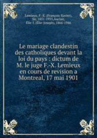 Le mariage clandestin des catholiques devant la loi du pays : dictum de M. le juge F.-X. Lemieux en cours de revision a Montreal, 17 mai 1901