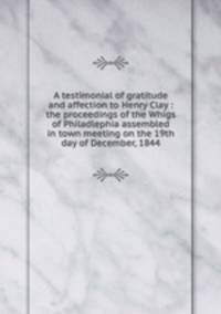 A testimonial of gratitude and affection to Henry Clay : the proceedings of the Whigs of Philadlephia assembled in town meeting on the 19th day of December, 1844