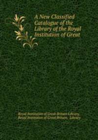 A New Classified Catalogue of the Library of the Royal Institution of Great .