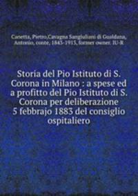 Storia del Pio Istituto di S. Corona in Milano : a spese ed a profitto del Pio Istituto di S. Corona per deliberazione 5 febbrajo 1883 del consiglio ospitaliero