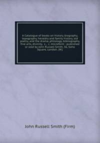 A Catalogue of books on history, biography, topography, heraldry and family history, old poetry, and the drama, philology, bibliography, fine arts, divinity, &c., &c. microform : published or sold by John Russell Smith, 36, Soho Square, London. (W.)