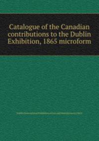 Catalogue of the Canadian contributions to the Dublin Exhibition, 1865 microform