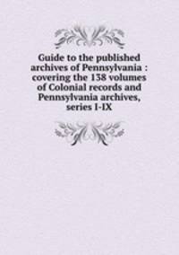 Guide to the published archives of Pennsylvania : covering the 138 volumes of Colonial records and Pennsylvania archives, series I-IX