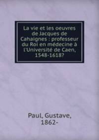 La vie et les oeuvres de Jacques de Cahaignes : professeur du Roi en medecine a l