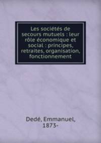 Les societes de secours mutuels : leur role economique et social : principes, retraites, organisation, fonctionnement