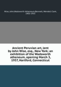 Ancient Peruvian art, lent by John Wise, esq., New York; an exhibition of the Wadsworth atheneum, opening March 3, 1937, Hartford, Connecticut