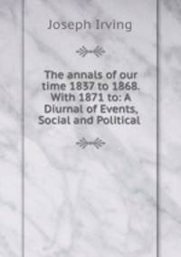 The annals of our time 1837 to 1868. With 1871 to: A Diurnal of Events, Social and Political .