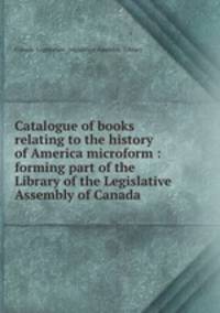 Catalogue of books relating to the history of America microform : forming part of the Library of the Legislative Assembly of Canada