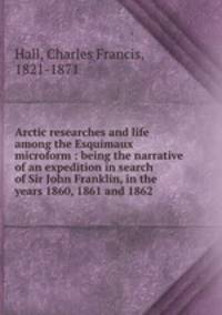 Arctic researches and life among the Esquimaux microform : being the narrative of an expedition in search of Sir John Franklin, in the years 1860, 1861 and 1862