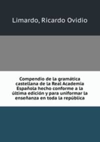 Compendio de la gramatica castellana de la Real Academia Espanola hecho conforme a la ultima edicion y para uniformar la ensenanza en toda la republica