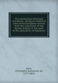 The revolutions of Europe microform : being an historical view of the European nations from the subversion of the Roman Empire in the west to the abdication of Napoleon