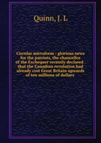 Circular microform : glorious news for the patriots, the chancellor of the Exchequer recently declared . that the Canadian revolution had already cost Great Britain upwards of ten millions of dollars .