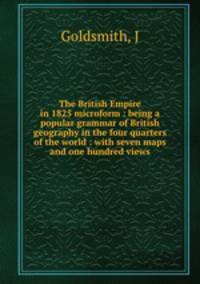 The British Empire in 1825 microform : being a popular grammar of British geography in the four quarters of the world : with seven maps and one hundred views