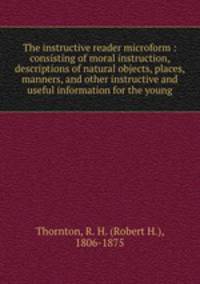 The instructive reader microform : consisting of moral instruction, descriptions of natural objects, places, manners, and other instructive and useful information for the young