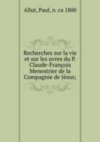 Recherches sur la vie et sur les uvres du P. Claude-Francois Menestrier de la Compagnie de Jesus;