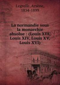 La normandie sous la monarchie absolue : (Louis XIII, Louis XIV, Louis XV, Louis XVI)